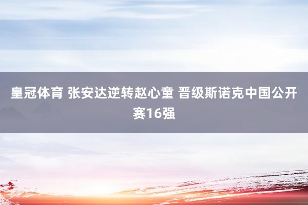 皇冠体育 张安达逆转赵心童 晋级斯诺克中国公开赛16强