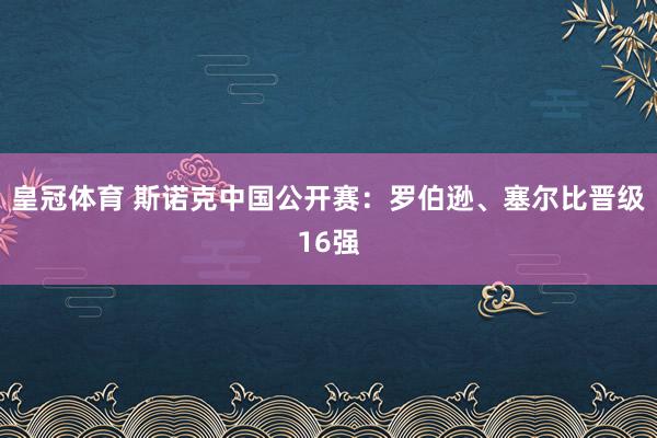 皇冠体育 斯诺克中国公开赛：罗伯逊、塞尔比晋级16强